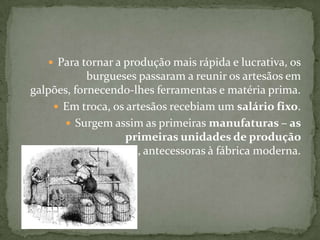 Para tornar a produção mais rápida e lucrativa, os burgueses passaram a reunir os artesãos em galpões, fornecendo-lhes ferramentas e matéria prima.Em troca, os artesãos recebiam um salário fixo.Surgem assim as primeiras manufaturas – as primeiras unidades de produção capitalista, antecessoras à fábrica moderna.