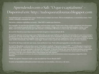 Suponhamos que você tem duas vacas. Vende uma e compra um touro. Eles se multiplicam, e a economia cresce. Você vende o rebanho e aposenta-se, rico!Isso seria o sistema capitalista na teoria... Mas NÃO é assim que funciona.Por exemplo: Se você for dos Estados Unidos você tem duas vacas. Vende uma e força a outra a produzir leite de quatro vacas. Fica surpreso quando ela morre. Depois vai começar a brigar com os outros fazendeiros para roubar a vaca deles, você vai ter mais vacas do que todo mundo e vai fundar a McVacas e a Vaca Cola. Isso NÃO é nada legal!Se você for francês as suas duas vacas entrariam em greve e nunca saíriam de lá.Se você for japones você tem duas vacas. Redesenha-as para que tenham um décimo do tamanho de uma vaca normal e produzam 20 vezes mais leite. Depois cria desenhinhos de vacas chamados Vaquimon e os vende para o mundo inteiro. Os adolescentes das outras fazendas iriam começar a se vestir que nem as Vaquimon e fazer um concurso para ver quem estar melhor fantasiado. Isso NÃO é nada legal. Exceto é claro a parte das fantasias de vaca que seria o maximo.Se você for da Suíça você tem 500 vacas, mas nenhuma é sua. Você cobra para guardar a vaca dos outros.Se você for Brasileiro você tem duas vacas. Uma delas é roubada. O governo cria a CCPV – "Contribuição Compulsória pela Posse de Vaca". Um fiscal vem e te autua, porque embora você tenha recolhido corretamente a CCPV, o valor era pelo número de vacas presumidas e não pelo de vacas reais. A Receita Federal, por meio de dados também presumidos do seu consumo de leite, queijo, sapatos de couro, botões, presumia que você tivesse 200 vacas e para se livrar da encrenca, você dá a vaca restante para o fiscal deixar por isso mesmo…Aí você fica revoltado e convoca os outros fazendeiros para vocês se juntarem contra essa pouca vergonha e eles falariam:"Shhh fica quieto! Estamos vendo a copa mundial das Vacas! BrasiileôôÔ"E então os fazendeiros alienados seriam mais uma vez enrolados, e de novo, e de novo...Aprendendo com o Sali: “O que é capitalismo” – Disponível em: http://tudoqueeutilounao.blogspot.com