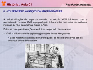 História . Aula 01   6 - OS PRINCIPAIS AVANÇOS DA MAQUINOFATURA Revolução Industrial  A industrialização da segunda metade do século XVIII iniciou-se com a mecanização do setor têxtil, cuja produção tinha amplos mercados nas colônias, inglesas ou não, da América, África e Ásia. Entre as principais invenções mecânicas do período destacam-se: 1767 – Máquina de fiar (spinning jenny) de James Hargreaves  Essa máquina era capaz de fiar 80 quilos  de fios de um só vez sob os cuidados de um só operário. 