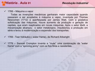 História . Aula  01  Revolução Industrial   1768 – Máquina a vapor  Todas as invenções mecânicas ganharam maior capacidade quando passaram a ser acoplados à máquina a vapor, inventada por Thomas Newcomen (1712) e aperfeiçoada por James Watt. Com a gradativa sofisticação das máquinas, houve aumento da produção e geração de capitais, que eram reaplicados em novas máquinas. Após o setor têxtil, a mecanização alcançou  o setor metalúrgico, impulsionou a produção em série e levou à modernização e expansão dos transportes. 1769 - Tear hidráulico ( water frame), de Richard Arkwright 1779 – Samuel Crompton inventa a “mule” uma combinação da “water frame” com a “spinning jenny” com os fios finos e resistentes. 