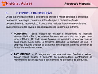 História . Aula  01  Revolução Industrial   8 -   O CONTROLE DA PRODUÇÃO O uso da energia elétrica e do petróleo graças à maior potência e eficiência  das fontes de energia, permitiu a intensificação e diversificação do  desenvolvimento tecnológico. A busca dos maiores lucros em relação aos  investimentos feitos levou à especialização do trabalho ao extremo.  FORDISMO  – Esse método foi testado e implantado na indústria automobilística Ford; as esteiras levavam o chassi do carro a percorrer toda a fábrica. Do lado delas ficavam os operários operando com as suas mãos. Além disso, o fordismo defendia  o princípio de que  a empresa deveria dedicar-se a apenas um produto, além de dominar as fontes de matérias-primas.  TAYLORISMO  – O engenheiro norte-americano Frederick Wilson Taylor visava buscar o aumento da produtividade, controlando os movimentos das máquinas e dos homens no processo de produção.  