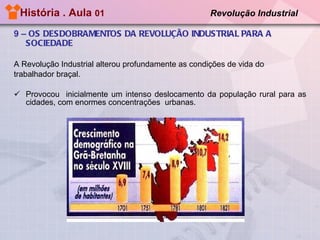 História . Aula  01  Revolução Industrial   9 –  OS DESDOBRAMENTOS DA REVOLUÇÃO INDUSTRIAL PARA A SOCIEDADE A Revolução Industrial alterou profundamente as condições de vida do trabalhador braçal. Provocou  inicialmente um intenso deslocamento da população rural para as cidades, com enormes concentrações  urbanas. 