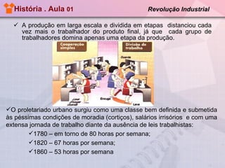 História . Aula  01  Revolução Industrial   A produção em larga escala e dividida em etapas  distanciou cada vez mais o trabalhador do produto final, já que  cada grupo de trabalhadores domina apenas uma etapa da produção. O proletariado urbano surgiu como uma classe bem definida e submetida às péssimas condições de moradia (cortiços), salários irrisórios  e com uma extensa jornada de trabalho diante da ausência de leis trabalhistas: 1780 – em torno de 80 horas por semana; 1820 – 67 horas por semana; 1860 – 53 horas por semana 