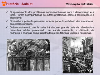 História . Aula  01  Revolução Industrial   O agravamento dos problemas sócio-econômicos com o desemprego e a fome,  foram acompanhados de outros problemas, como a prostituição e o alcoolismo. O barulho e poluição passaram a fazer parte do cotidiano dos moradores  dos centros urbanos.  O desenvolvimento das ferrovias irá absorver grande parte da mão-de-obra masculina adulta, provocando, em escala crescente, a utilização de mulheres e crianças como trabalhadores nas fábricas têxteis e nas minas. 