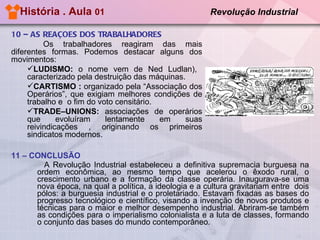 História . Aula  01  Revolução Industrial   11 – CONCLUSÃO A Revolução Industrial estabeleceu a definitiva supremacia burguesa na ordem econômica, ao mesmo tempo que acelerou o êxodo rural, o crescimento urbano e a formação da classe operária. Inaugurava-se uma nova época, na qual a política, a ideologia e a cultura gravitariam entre  dois pólos: a burguesia industrial e o proletariado. Estavam fixadas as bases do progresso tecnológico e científico, visando a invenção de novos produtos e técnicas para o maior e melhor desempenho industrial. Abriram-se também as condições para o imperialismo colonialista e a luta de classes, formando o conjunto das bases do mundo contemporâneo.  10 – AS REAÇÕES DOS TRABALHADORES Os trabalhadores reagiram das mais diferentes formas. Podemos destacar alguns dos movimentos:  LUDISMO:  o nome vem de Ned Ludlan),  caracterizado pela destruição das máquinas. CARTISMO :  organizado pela “Associação dos Operários”, que exigiam melhores condições de trabalho e  o fim do voto censitário. TRADE–UNIONS:  associações de operários que evoluíram lentamente em suas reivindicações , originando os primeiros sindicatos modernos.  