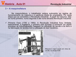História . Aula 01  Revolução Industrial 3 –  A maquinofatura Na maquinofatura, o trabalhador estava submetido ao regime de funcionamento da máquina e à gerência direta do empresário. Foi nesta etapa que se consolidou a Revolução Industrial.  A partir da máquina, fala-se numa primeira, numa segunda e até numa terceira Revolução industrial. Primeira Fase (1760 a 1860):  A Revolução Industrial ficou limitada, basicamente, à Inglaterra, o primeiro país europeu a conhecer um rápido processo de industrialização, baseado na utilização do carvão e do ferro e na fabricação de tecidos com a utilização do tear mecânico.  Máquina a vapor usada em mina de carvão, no século XVIII 