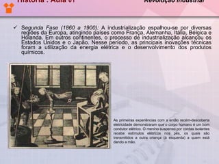 História . Aula  01  Revolução Industrial   S egunda Fase (1860 a 1900):  A industrialização espalhou-se por diversas regiões da Europa, atingindo países como França, Alemanha, Itália, Bélgica e Holanda. Em outros continentes, o processo de industrialização alcançou os Estados Unidos e o Japão. Nesse período, as principais inovações técnicas foram a utilização da energia elétrica e o desenvolvimento dos produtos químicos.   As primeiras experiências com a então recém-descoberta eletricidade demonstraram que o corpo humano é um bom condutor elétrico. O menino suspenso por cordas isolantes recebe estímulos elétricos nos pés, os quais são transmitidos a outra criança (à esquerda) a quem está dando a mão. 