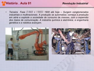 História . Aula 01  Revolução Industrial Terceira  Fase  (1860 a 1900):  1900 até hoje – Surgem conglomerados industriais e multinacionais. A produção se automatiza; começa a produção em série e explode a sociedade de consumo de massas, com a expansão dos meios de comunicação. A indústria química e eletrônica, a engenharia genética e a robótica avançam.   