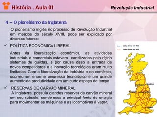 História . Aula 01   4 – O pioneirismo da Inglaterra Revolução Industrial  O pioneirismo inglês no processo de Revolução Industrial em meados do século XVIII, pode ser explicado por diversos fatores: POLÍTICA ECONÔMICA LIBERAL Antes da liberalização econômica, as atividades industriais e comerciais estavam  cartelizadas pelo rígido sistemas de guildas, e por causa disso a entrada de novos competidores e a inovação tecnológica eram muito limitadas. Com a liberalização da indústria e do comércio, ocorreu um enorme progresso tecnológico e um grande aumento da produtividade em um curto espaço de tempo  RESERVAS DE CARVÃO MINERAL A Inglaterra  possuía grandes reservas de carvão mineral em seu subsolo, sendo essa a principal fonte de energia para movimentar as máquinas e as locomotivas à vapor. 