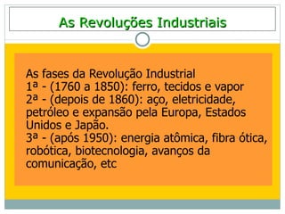 As Revoluções Industriais


As fases da Revolução Industrial
1ª - (1760 a 1850): ferro, tecidos e vapor
2ª - (depois de 1860): aço, eletricidade,
petróleo e expansão pela Europa, Estados
Unidos e Japão.
3ª - (após 1950): energia atômica, fibra ótica,
robótica, biotecnologia, avanços da
comunicação, etc
 