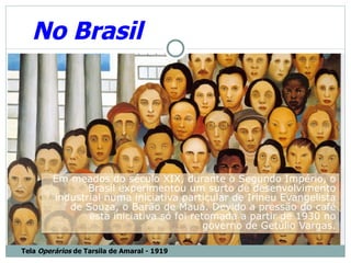 No Brasil




        Em meados do século XIX, durante o Segundo Império, o
               Brasil experimentou um surto de desenvolvimento
        industrial numa iniciativa particular de Irineu Evangelista
           de Souza, o Barão de Mauá. Devido a pressão do café
               esta iniciativa só foi retomada a partir de 1930 no
                                         governo de Getúlio Vargas.

Tela Operários de Tarsila de Amaral - 1919
 