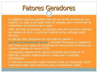 Fatores Geradores
 A Inglaterra possuía grandes reservas de carvão mineral em seu
    subsolo, ou seja, a principal fonte de energia para movimentar as
    máquinas e as locomotivas à vapor.
   Além da fonte de energia, os ingleses possuíam grandes reservas
    de minério de ferro, a principal matéria-prima utilizada neste
    período.
   A mão-de-obra disponível em abundância (desde a
    Lei dos Cercamentos de Terras ), também favoreceu a Inglaterra,
    pois havia uma massa de trabalhadores procurando emprego nas
    cidades inglesas do século XVIII.
   A burguesia inglesa tinha capital suficiente para financiar as
    fábricas, comprar matéria-prima e máquinas e contratar
    empregados.
   O mercado consumidor inglês também pode ser destacado como
    importante fator que contribuiu para o pioneirismo inglês.
 