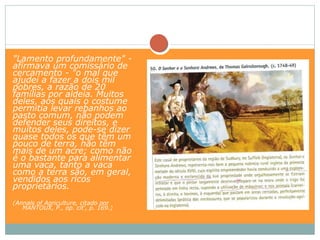 "Lamento profundamente" -
afirmava um comissário de
cercamento - "o mal que
ajudei a fazer a dois mil
pobres, a razão de 20
famílias por aldeia. Muitos
deles, aos quais o costume
permitia levar rebanhos ao
pasto comum, não podem
defender seus direitos, e
muitos deles, pode-se dizer
quase todos os que têm um
pouco de terra, não têm
mais de um acre; como não
é o bastante para alimentar
uma vaca, tanto a vaca
como a terra são, em geral,
vendidos aos ricos
proprietários.
(Annals of Agriculture, citado por
   MANTOUX, P., op. cit', p. 169.)
 