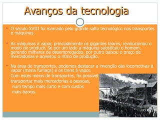 Avanços da tecnologia
 O século XVIII foi marcado pelo grande salto tecnológico nos transportes
  e máquinas.

 As máquinas à vapor, principalmente os gigantes teares, revolucionou o
  modo de produzir. Se por um lado a máquina substituiu o homem,
  gerando milhares de desempregados, por outro baixou o preço de
  mercadorias e acelerou o ritmo de produção.

 Na área de transportes, podemos destacar a invenção das locomotivas à
  vapor (maria fumaça) e os trens à vapor.
  Com estes meios de transportes, foi possível
  transportar mais mercadorias e pessoas,
   num tempo mais curto e com custos
   mais baixos.
 
