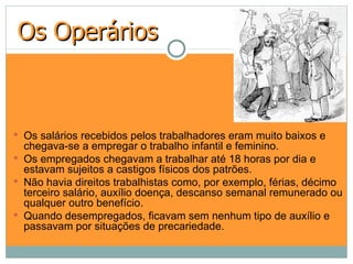 Os Operários



 Os salários recebidos pelos trabalhadores eram muito baixos e
  chegava-se a empregar o trabalho infantil e feminino.
 Os empregados chegavam a trabalhar até 18 horas por dia e
  estavam sujeitos a castigos físicos dos patrões.
 Não havia direitos trabalhistas como, por exemplo, férias, décimo
  terceiro salário, auxílio doença, descanso semanal remunerado ou
  qualquer outro benefício.
 Quando desempregados, ficavam sem nenhum tipo de auxílio e
  passavam por situações de precariedade.
 