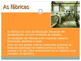 As fábricas



 As fábricas do início da Revolução Industrial não
  apresentavam um bom ambiente de trabalho.
 As condições nas fábricas eram precárias: péssima
  iluminação, abafadas e sujas.
 Eram em sua grande maioria construídas próximas às
  áreas de exploração de matéria prima ou fontes de
  energia e ao seu redor amontoavam-se os casebres onde
  moravam os operários.
 