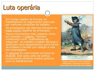 Luta operária
 Em muitas regiões da Europa, os
  trabalhadores se organizaram para lutar
  por melhores condições de trabalho.
 Os empregados das fábricas formaram as
  trade unions (espécie de sindicatos) .
 Houve movimentos mais violentos como,
  por exemplo, o ludismo. Também
  conhecidos como "quebradores de
  máquinas", os ludistas invadiam fábricas e
  destruíam seus equipamentos numa forma
  de protesto e revolta com relação a vida
  dos empregados.
 O cartismo foi mais brando na forma de
  atuação, pois optou pela via política,
  conquistando diversos direitos políticos
  para os trabalhadores.                         Desenho publicado em 1812 mostrando
                                                 trabalhadores comandados pelo lendário
                                               general Ned Ludd destruindo uma tecelagem
 