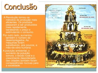 Conclusão
A Revolução tornou os
  métodos de produção mais
  eficientes. Os produtos
  passaram a ser produzidos
  mais rapidamente,
  barateando o preço e
  estimulando o consumo.
Por outro lado, aumentou
  também o número de
  desempregados. As
  máquinas foram
  substituindo, aos poucos, a
  mão-de-obra humana.
A poluição ambiental, o
  aumento da poluição
  sonora, o êxodo rural e o
  crescimento desordenado
  das cidades também foram
  conseqüências nocivas para
  a sociedade.
 