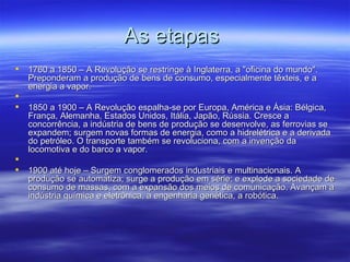 As etapas
   1760 a 1850 – A Revolução se restringe à Inglaterra, a "oficina do mundo".
    Preponderam a produção de bens de consumo, especialmente têxteis, e a
    energia a vapor.

   1850 a 1900 – A Revolução espalha-se por Europa, América e Ásia: Bélgica,
    França, Alemanha, Estados Unidos, Itália, Japão, Rússia. Cresce a
    concorrência, a indústria de bens de produção se desenvolve, as ferrovias se
    expandem; surgem novas formas de energia, como a hidrelétrica e a derivada
    do petróleo. O transporte também se revoluciona, com a invenção da
    locomotiva e do barco a vapor.

   1900 até hoje – Surgem conglomerados industriais e multinacionais. A
    produção se automatiza; surge a produção em série; e explode a sociedade de
    consumo de massas, com a expansão dos meios de comunicação. Avançam a
    indústria química e eletrônica, a engenharia genética, a robótica.
 