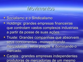 Movimentos
 Socialismo e o Sindicalismo
 Holdings: grandes empresas financeiras
  que controlam vastos complexos industriais
  a partir da posse de suas ações.
 Truste: Grandes companhias que absorvem
  seus concorrentes , monopolizando
  mercadorias , seus preços e dominando o
  mercado.
 Cartéis : grandes empresas independentes
  produtoras de mercadorias de um mesmo
 