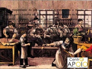 A mecanização do processo produtivo transformou a relação do
homem com o trabalho em dois aspectos: primeiro antes da Revolução
Industrial o homem trabalhava somente pela subsistência após a
Revolução trabalha também para atender a lógica do consumo. Segundo
aspecto, a mecanização especializou o trabalho na medida em que cada
trabalhador ficou responsável por uma etapa da produção diferente do
que acontecia antes, quando cada trabalhador era responsável por todo
o processo produtivo.
 