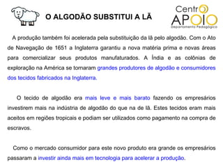 O ALGODÃO SUBSTITUI A LÃ

 A produção também foi acelerada pela substituição da lã pelo algodão. Com o Ato
de Navegação de 1651 a Inglaterra garantiu a nova matéria prima e novas áreas
para comercializar seus produtos manufaturados. A Índia e as colônias de
exploração na América se tornaram grandes produtores de algodão e consumidores
dos tecidos fabricados na Inglaterra.


   O tecido de algodão era mais leve e mais barato fazendo os empresários
investirem mais na indústria de algodão do que na de lã. Estes tecidos eram mais
aceitos em regiões tropicais e podiam ser utilizados como pagamento na compra de
escravos.


  Como o mercado consumidor para este novo produto era grande os empresários
passaram a investir ainda mais em tecnologia para acelerar a produção.
 