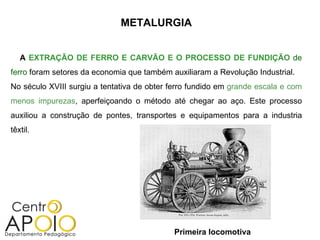 METALURGIA


   A EXTRAÇÃO DE FERRO E CARVÃO E O PROCESSO DE FUNDIÇÃO de
ferro foram setores da economia que também auxiliaram a Revolução Industrial.
No século XVIII surgiu a tentativa de obter ferro fundido em grande escala e com
menos impurezas, aperfeiçoando o método até chegar ao aço. Este processo
auxiliou a construção de pontes, transportes e equipamentos para a industria
têxtil.




                                            Primeira locomotiva
 