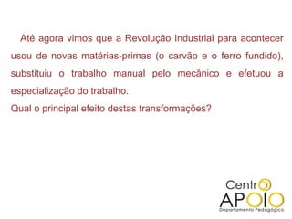 Até agora vimos que a Revolução Industrial para acontecer
usou de novas matérias-primas (o carvão e o ferro fundido),
substituiu o trabalho manual pelo mecânico e efetuou a
especialização do trabalho.
Qual o principal efeito destas transformações?
 