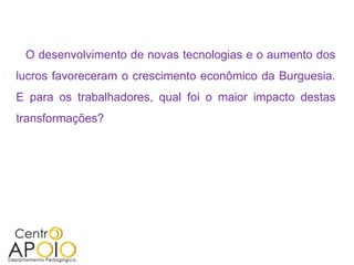 O desenvolvimento de novas tecnologias e o aumento dos
lucros favoreceram o crescimento econômico da Burguesia.
E para os trabalhadores, qual foi o maior impacto destas
transformações?
 