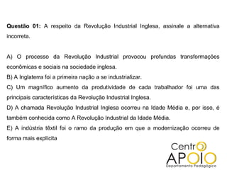 Questão 01: A respeito da Revolução Industrial Inglesa, assinale a alternativa
incorreta.


A) O processo da Revolução Industrial provocou profundas transformações
econômicas e sociais na sociedade inglesa.
B) A Inglaterra foi a primeira nação a se industrializar.
C) Um magnífico aumento da produtividade de cada trabalhador foi uma das
principais características da Revolução Industrial Inglesa.
D) A chamada Revolução Industrial Inglesa ocorreu na Idade Média e, por isso, é
também conhecida como A Revolução Industrial da Idade Média.
E) A indústria têxtil foi o ramo da produção em que a modernização ocorreu de
forma mais explícita
 