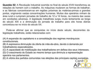 Questão 02: A Revolução Industrial ocorrida no final do século XVIII transformou as
relações do homem com o trabalho. As máquinas mudaram as formas de trabalhar,
e as fábricas concentraram-se em regiões próximas às matérias-primas e grandes
portos, originando vastas concentrações humanas. Muitos dos operários vinham da
área rural e cumpriam jornadas de trabalho de 12 a 14 horas, na maioria das vezes
em condições adversas. A legislação trabalhista surgiu muito lentamente ao longo
do século XIX e a diminuição da jornada de trabalho para oito horas diárias
concretizou-se no início do século XX.

    Pode-se afirmar que as conquistas no início deste século, decorrentes da
legislação trabalhista, estão relacionadas com:

(A) A expansão do capitalismo e a consolidação dos regimes monárquicos
constitucionais.
(B) A expressiva diminuição da oferta de mão-de-obra, devido à demanda por
trabalhadores especializados.
(C) A capacidade de mobilização dos trabalhadores em defesa dos seus interesses.
(D) O crescimento do Estado ao mesmo tempo que diminuía a representação
operária nos parlamentos.
(E) A vitória dos partidos comunistas nas eleições das principais capitais européias.
 