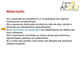 RESOLUÇÃO:

(A) a expansão do capitalismo e a consolidação dos regimes
monárquicos constitucionais.
(B) a expressiva diminuição da oferta de mão-de-obra, devido à
demanda por trabalhadores especializados.
(C) a capacidade de mobilização dos trabalhadores em defesa dos
seus interesses.
(D) o crescimento do Estado ao mesmo tempo que diminuía a
representação operária nos parlamentos.
(E) a vitória dos partidos comunistas nas eleições das principais
capitais européias.
 