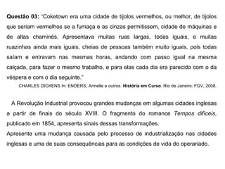 Questão 03: “Coketown era uma cidade de tijolos vermelhos, ou melhor, de tijolos
que seriam vermelhos se a fumaça e as cinzas permitissem, cidade de máquinas e
de altas chaminés. Apresentava muitas ruas largas, todas iguais, e muitas
ruazinhas ainda mais iguais, cheias de pessoas também muito iguais, pois todas
saíam e entravam nas mesmas horas, andando com passo igual na mesma
calçada, para fazer o mesmo trabalho, e para elas cada dia era parecido com o da
véspera e com o dia seguinte.”
    CHARLES DICKENS In: ENDERS, Armelle e outros. História em Curso. Rio de Janeiro: FGV, 2008.



 A Revolução Industrial provocou grandes mudanças em algumas cidades inglesas
a partir de finais do século XVIII. O fragmento do romance Tempos difíceis,
publicado em 1854, apresenta sinais dessas transformações.
Apresente uma mudança causada pelo processo de industrialização nas cidades
inglesas e uma de suas consequências para as condições de vida do operariado.
 