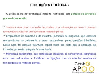 CONDIÇÕES POLÍTICAS

  O processo de industrialização inglês foi viabilizado pela parceria de diferentes
grupos da sociedade:


 Nobreza rural com a criação de ovelhas e a mineração de ferro e carvão,
fornecedoras portanto, de importantes matérias-primas.
 Empresários do comércio e da indústria (membros da burguesia) que estavam
representados no parlamento e eram responsáveis pelas questões tributárias.
Neste caso foi possível acumular capital tendo em vista que a cobrança de
impostos para esta categoria foi amenizada.
 Monarquia parlamentar, que protegeu as indústrias da concorrência estrangeira
com taxas aduaneiras e fortaleceu as ligações com as colônias americanas
fornecedoras de matérias-primas.
 