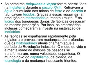 • As primeiras máquinas a vapor foram construídas
  na Inglaterra durante o século XVIII. Retiravam a
  água acumulada nas minas de ferro e de carvão e
  fabricavam tecidos. Graças a essas máquinas, a
  produção de mercadorias aumentou muito. E os
  lucros dos burgueses donos de fábricas cresceram
  na mesma proporção. Por isso, os empresários
  ingleses começaram a investir na instalação de
  indústrias.
• As fábricas se espalharam rapidamente pela
  Inglaterra e provocaram mudanças tão profundas
  que os historiadores atuais chamam aquele
  período de Revolução Industrial. O modo de vida e
  a mentalidade de milhões de pessoas se
  transformaram, numa velocidade espantosa. O
  mundo novo do capitalismo, da cidade, da
  tecnologia e da mudança incessante triunfou.
 