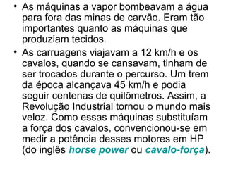 • As máquinas a vapor bombeavam a água
  para fora das minas de carvão. Eram tão
  importantes quanto as máquinas que
  produziam tecidos.
• As carruagens viajavam a 12 km/h e os
  cavalos, quando se cansavam, tinham de
  ser trocados durante o percurso. Um trem
  da época alcançava 45 km/h e podia
  seguir centenas de quilômetros. Assim, a
  Revolução Industrial tornou o mundo mais
  veloz. Como essas máquinas substituíam
  a força dos cavalos, convencionou-se em
  medir a potência desses motores em HP
  (do inglês horse power ou cavalo-força).
 