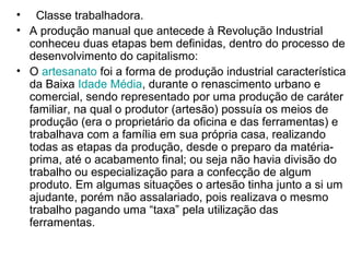 • Classe trabalhadora.
• A produção manual que antecede à Revolução Industrial
  conheceu duas etapas bem definidas, dentro do processo de
  desenvolvimento do capitalismo:
• O artesanato foi a forma de produção industrial característica
  da Baixa Idade Média, durante o renascimento urbano e
  comercial, sendo representado por uma produção de caráter
  familiar, na qual o produtor (artesão) possuía os meios de
  produção (era o proprietário da oficina e das ferramentas) e
  trabalhava com a família em sua própria casa, realizando
  todas as etapas da produção, desde o preparo da matéria-
  prima, até o acabamento final; ou seja não havia divisão do
  trabalho ou especialização para a confecção de algum
  produto. Em algumas situações o artesão tinha junto a si um
  ajudante, porém não assalariado, pois realizava o mesmo
  trabalho pagando uma “taxa” pela utilização das
  ferramentas.
 