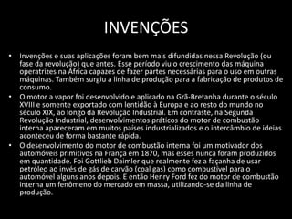 INVENÇÕES
• Invenções e suas aplicações foram bem mais difundidas nessa Revolução (ou
  fase da revolução) que antes. Esse período viu o crescimento das máquina
  operatrizes na África capazes de fazer partes necessárias para o uso em outras
  máquinas. Também surgiu a linha de produção para a fabricação de produtos de
  consumo.
• O motor a vapor foi desenvolvido e aplicado na Grã-Bretanha durante o século
  XVIII e somente exportado com lentidão à Europa e ao resto do mundo no
  século XIX, ao longo da Revolução Industrial. Em contraste, na Segunda
  Revolução Industrial, desenvolvimentos práticos do motor de combustão
  interna apareceram em muitos países industrializados e o intercâmbio de ideias
  aconteceu de forma bastante rápida.
• O desenvolvimento do motor de combustão interna foi um motivador dos
  automóveis primitivos na França em 1870, mas esses nunca foram produzidos
  em quantidade. Foi Gottlieb Daimler que realmente fez a façanha de usar
  petróleo ao invés de gás de carvão (coal gas) como combustível para o
  automóvel alguns anos depois. E então Henry Ford fez do motor de combustão
  interna um fenômeno do mercado em massa, utilizando-se da linha de
  produção.
 