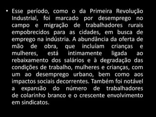 • Esse período, como o da Primeira Revolução
  Industrial, foi marcado por desemprego no
  campo e migração de trabalhadores rurais
  empobrecidos para as cidades, em busca de
  emprego na indústria. A abundância da oferta de
  mão de obra, que incluíam crianças e
  mulheres, está intimamente ligada ao
  rebaixamento dos salários e à degradação das
  condições de trabalho, mulheres e crianças, com
  um ao desemprego urbano, bem como aos
  impactos sociais decorrentes. Também foi notável
  a expansão do número de trabalhadores
  de colarinho branco e o crescente envolvimento
  em sindicatos.
 