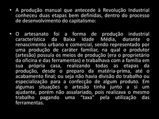 • A produção manual que antecede à Revolução Industrial
  conheceu duas etapas bem definidas, dentro do processo
  de desenvolvimento do capitalismo:

• O artesanato foi a forma de produção industrial
  característica da Baixa Idade Média, durante o
  renascimento urbano e comercial, sendo representado por
  uma produção de caráter familiar, na qual o produtor
  (artesão) possuía os meios de produção (era o proprietário
  da oficina e das ferramentas) e trabalhava com a família em
  sua própria casa, realizando todas as etapas da
  produção, desde o preparo da matéria-prima, até o
  acabamento final; ou seja não havia divisão do trabalho ou
  especialização para a confecção de algum produto. Em
  algumas situações o artesão tinha junto a si um
  ajudante, porém não assalariado, pois realizava o mesmo
  trabalho pagando uma “taxa” pela utilização das
  ferramentas.
 