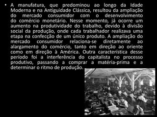 • A manufatura, que predominou ao longo da Idade
  Moderna e na Antiguidade Clássica, resultou da ampliação
  do mercado consumidor com o desenvolvimento
  do comércio monetário. Nesse momento, já ocorre um
  aumento na produtividade do trabalho, devido à divisão
  social da produção, onde cada trabalhador realizava uma
  etapa na confecção de um único produto. A ampliação do
  mercado consumidor relaciona-se diretamente ao
  alargamento do comércio, tanto em direção ao oriente
  como em direção à América. Outra característica desse
  período foi a interferência do capitalista no processo
  produtivo, passando a comprar a matéria-prima e a
  determinar o ritmo de produção.
 