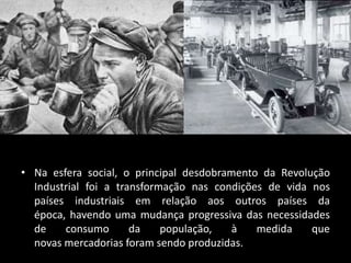 • Na esfera social, o principal desdobramento da Revolução
  Industrial foi a transformação nas condições de vida nos
  países industriais em relação aos outros países da
  época, havendo uma mudança progressiva das necessidades
  de    consumo       da    população,   à   medida    que
  novas mercadorias foram sendo produzidas.
 