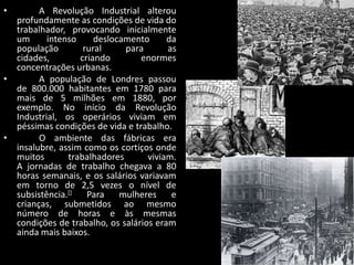 •       A Revolução Industrial alterou
  profundamente as condições de vida do
  trabalhador, provocando inicialmente
  um      intenso     deslocamento      da
  população        rural     para       as
  cidades,        criando        enormes
  concentrações urbanas.
•       A população de Londres passou
  de 800.000 habitantes em 1780 para
  mais de 5 milhões em 1880, por
  exemplo. No início da Revolução
  Industrial, os operários viviam em
  péssimas condições de vida e trabalho.
•       O ambiente das fábricas era
  insalubre, assim como os cortiços onde
  muitos       trabalhadores       viviam.
  A jornadas de trabalho chegava a 80
  horas semanais, e os salários variavam
  em torno de 2,5 vezes o nível de
  subsistência.[]   Para    mulheres     e
  crianças, submetidos ao mesmo
  número de horas e às mesmas
  condições de trabalho, os salários eram
  ainda mais baixos.
 