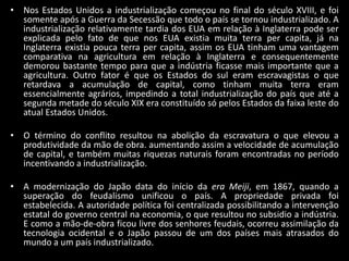 • Nos Estados Unidos a industrialização começou no final do século XVIII, e foi
  somente após a Guerra da Secessão que todo o país se tornou industrializado. A
  industrialização relativamente tardia dos EUA em relação à Inglaterra pode ser
  explicada pelo fato de que nos EUA existia muita terra per capita, já na
  Inglaterra existia pouca terra per capita, assim os EUA tinham uma vantagem
  comparativa na agricultura em relação à Inglaterra e consequentemente
  demorou bastante tempo para que a indústria ficasse mais importante que a
  agricultura. Outro fator é que os Estados do sul eram escravagistas o que
  retardava a acumulação de capital, como tinham muita terra eram
  essencialmente agrários, impedindo a total industrialização do país que até a
  segunda metade do século XIX era constituído só pelos Estados da faixa leste do
  atual Estados Unidos.

• O término do conflito resultou na abolição da escravatura o que elevou a
  produtividade da mão de obra. aumentando assim a velocidade de acumulação
  de capital, e também muitas riquezas naturais foram encontradas no período
  incentivando a industrialização.

• A modernização do Japão data do início da era Meiji, em 1867, quando a
  superação do feudalismo unificou o país. A propriedade privada foi
  estabelecida. A autoridade política foi centralizada possibilitando a intervenção
  estatal do governo central na economia, o que resultou no subsidio a indústria.
  E como a mão-de-obra ficou livre dos senhores feudais, ocorreu assimilação da
  tecnologia ocidental e o Japão passou de um dos países mais atrasados do
  mundo a um país industrializado.
 