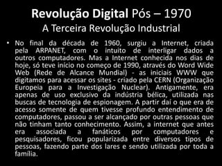 Revolução Digital Pós – 1970
           A Terceira Revolução Industrial
• No final da década de 1960, surgiu a Internet, criada
  pela ARPANET, com o intuito de interligar dados a
  outros computadores. Mas a Internet conhecida nos dias de
  hoje, só teve início no começo de 1990, através do Word Wide
  Web (Rede de Alcance Mundial) - as iniciais WWW que
  digitamos para acessar os sites - criado pela CERN (Organização
  Europeia para a Investigação Nuclear). Antigamente, era
  apenas de uso exclusivo da indústria bélica, utilizada nas
  buscas de tecnologia de espionagem. A partir daí o que era de
  acesso somente de quem tivesse profundo entendimento de
  computadores, passou a ser alcançado por outras pessoas que
  não tinham tanto conhecimento. Assim, a internet que antes
  era associada a fanáticos por computadores e
  pesquisadores, ficou popularizada entre diversos tipos de
  pessoas, fazendo parte dos lares e sendo utilizada por toda a
  família.
 