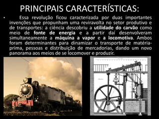 PRINCIPAIS CARACTERÍSTICAS:
•       Essa revolução ficou caracterizada por duas importantes
    invenções que propunham uma reviravolta no setor produtivo e
    de transportes: a ciência descobriu a utilidade do carvão como
    meio de fonte de energia e a partir daí desenvolveram
    simultaneamente a máquina a vapor e a locomotiva. Ambos
    foram determinantes para dinamizar o transporte de matéria-
    prima, pessoas e distribuição de mercadorias, dando um novo
    panorama aos meios de se locomover e produzir.

•
 
