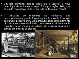 • Um dos primeiros ramos industriais a usufruir a nova
  tecnologia da máquina a vapor foi a produção têxtil, que
  antes da revolução era desenvolvida de forma artesanal.

• A utilização de máquinas nas indústrias, que
  desempenhavam grande força e agilidade movida à energia
  do carvão, proporcionou uma produtividade extremamente
  dinâmica, com isso a indústria tornou-se uma alternativa de
  trabalho, nesse momento milhares de pessoas deixaram o
  campo em direção às cidades.
 