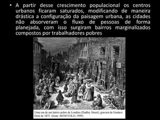 • A partir desse crescimento populacional os centros
  urbanos ficaram saturados, modificando de maneira
  drástica a configuração da paisagem urbana, as cidades
  não absorveram o fluxo de pessoas de forma
  planejada, com isso surgiram bairros marginalizados
  compostos por trabalhadores pobres
 