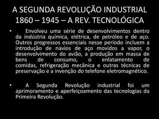A SEGUNDA REVOLUÇÃO INDUSTRIAL
     1860 – 1945 – A REV. TECNOLÓGICA
•       Envolveu uma série de desenvolvimentos dentro
    da indústria química, elétrica, de petróleo e de aço.
    Outros progressos essenciais nesse período incluem a
    introdução de navios de aço movidos a vapor, o
    desenvolvimento do avião, a produção em massa de
    bens     de     consumo,      o    enlatamento     de
    comidas, refrigeração mecânica e outras técnicas de
    preservação e a invenção do telefone eletromagnético.

•       A Segunda Revolução industrial foi um
    aprimoramento e aperfeiçoamento das tecnologias da
    Primeira Revolução.
 