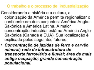 O trabalho e o processo de industrialização
Considerando a história e a cultura, a
  colonização da América permite regionalizar o
  continente em dois conjuntos: América Anglo-
  Saxônica e América Latina. A maior
  concentração industrial está na América Anglo-
  Saxônica (Canadá e EUA). Sua localização é
  explicada pelos seguintes fatores:
• Concentração de jazidas de ferro e carvão
  mineral; rede de infraestrutura de
  transporte ferroviário e fluvial; área de mais
  antiga ocupação; grande concentração
  populacional.
 